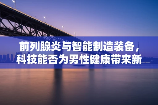 前列腺炎与智能制造装备，科技能否为男性健康带来新解法？