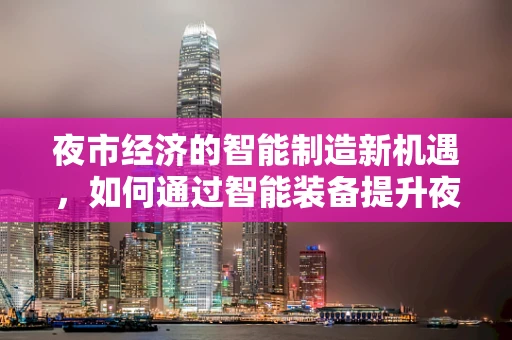 夜市经济的智能制造新机遇，如何通过智能装备提升夜市效率与体验？