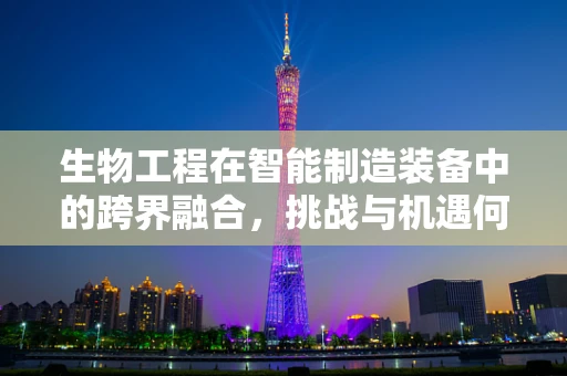 生物工程在智能制造装备中的跨界融合，挑战与机遇何在？
