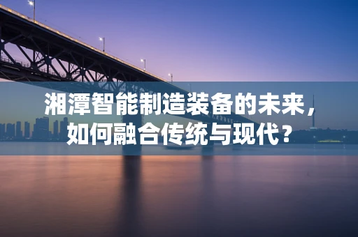 湘潭智能制造装备的未来，如何融合传统与现代？