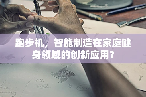 跑步机，智能制造在家庭健身领域的创新应用？