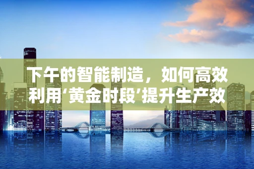 下午的智能制造，如何高效利用‘黄金时段’提升生产效率？
