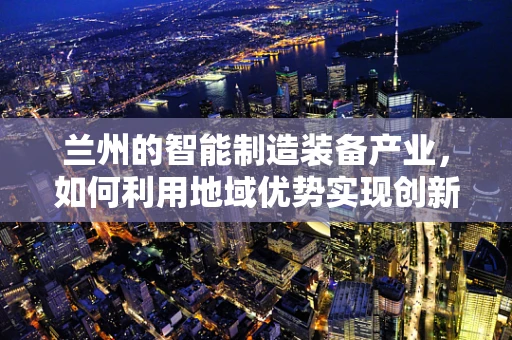 兰州的智能制造装备产业，如何利用地域优势实现创新突破？
