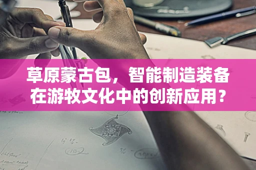 草原蒙古包，智能制造装备在游牧文化中的创新应用？