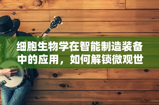 细胞生物学在智能制造装备中的应用，如何解锁微观世界的智慧？