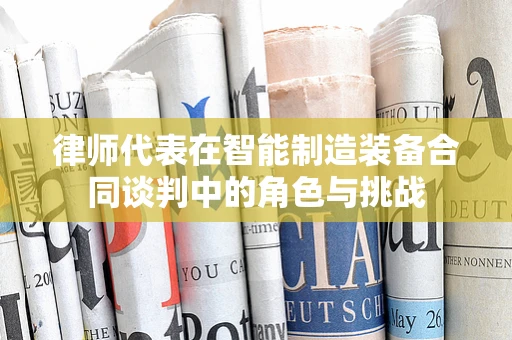 律师代表在智能制造装备合同谈判中的角色与挑战