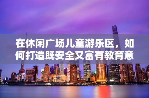 在休闲广场儿童游乐区，如何打造既安全又富有教育意义的智能游乐体验？