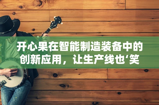 开心果在智能制造装备中的创新应用，让生产线也‘笑’起来？