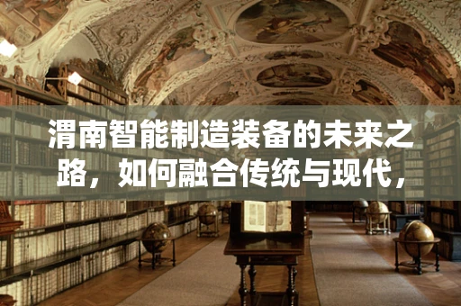 渭南智能制造装备的未来之路，如何融合传统与现代，实现产业升级？