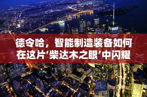 德令哈，智能制造装备如何在这片‘柴达木之眼’中闪耀？
