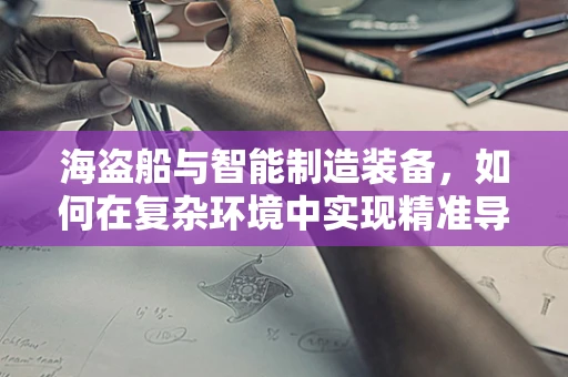 海盗船与智能制造装备，如何在复杂环境中实现精准导航？