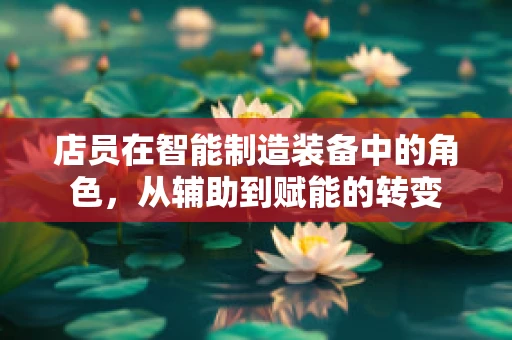 店员在智能制造装备中的角色，从辅助到赋能的转变